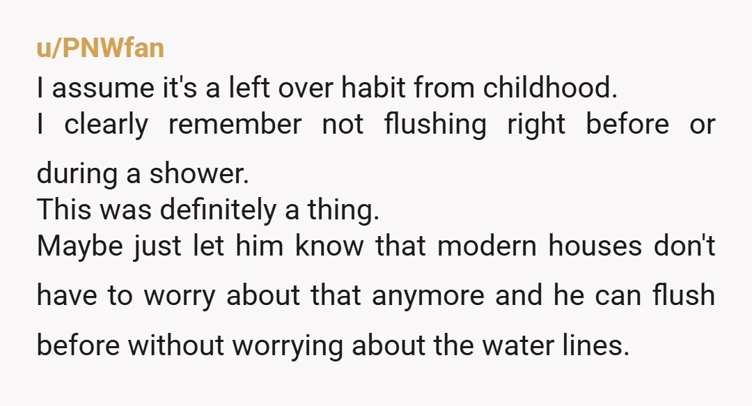 u/PNWfan I assume it's a left over habit from childhood. I clearly remember not flushing right before or during a shower. This was definitely a thing. Maybe just let him...