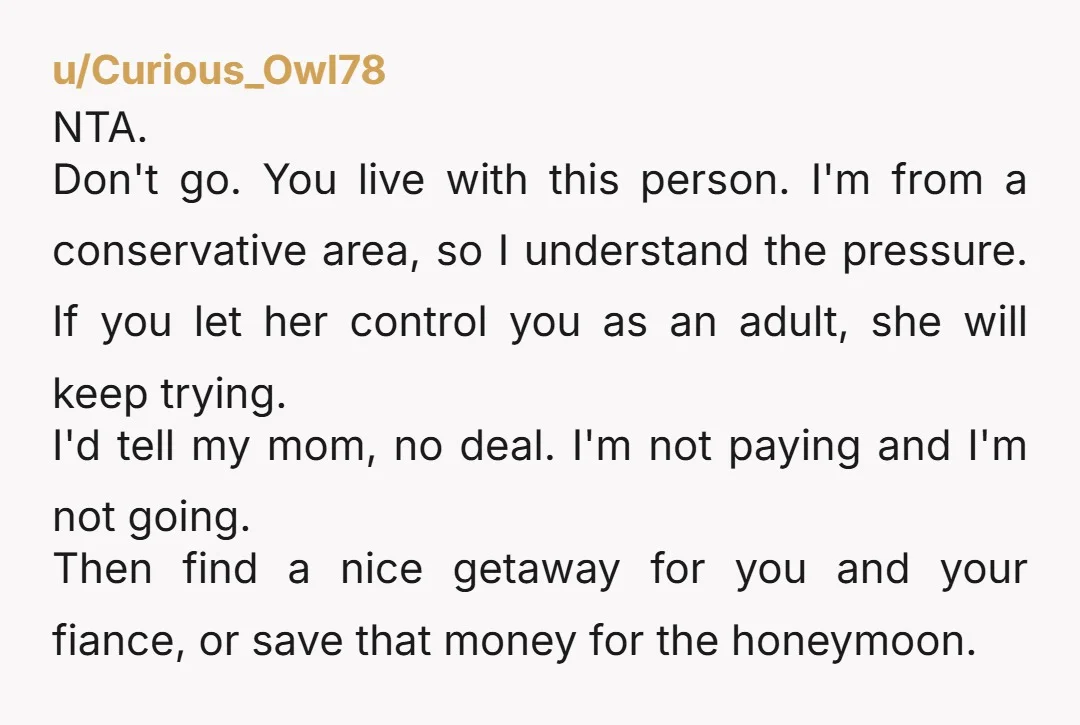 u/Curious_Owl78 NTA. Don't go. You live with this person. I'm from a conservative area, so I understand the pressure. If you let her control you as an adult, she will...