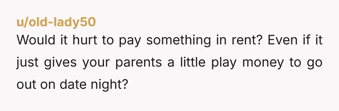 u/old-lady50 Would it hurt to pay something in rent? Even if it just gives your parents a little play money to go out on date night? You are an adult...