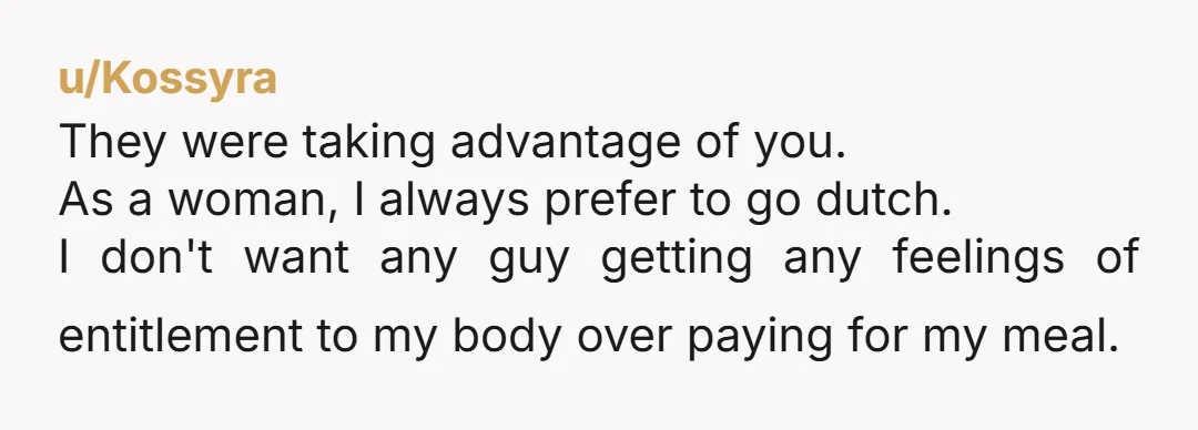 u/Kossyra They were taking advantage of you. As a woman, I always prefer to go dutch. I don't want any guy getting any feelings of entitlement to my body over...