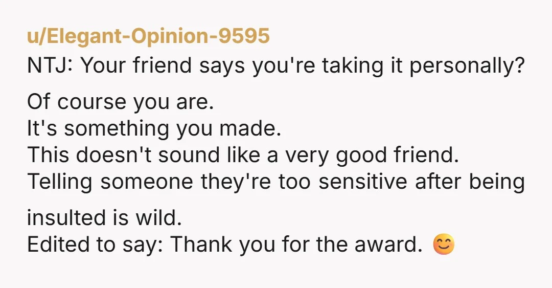 u/Elegant-Opinion-9595 NTJ: Your friend says you're taking it personally? Of course you are. It's something you made. This doesn't sound like a very good friend. Telling someone they're too sensitive...