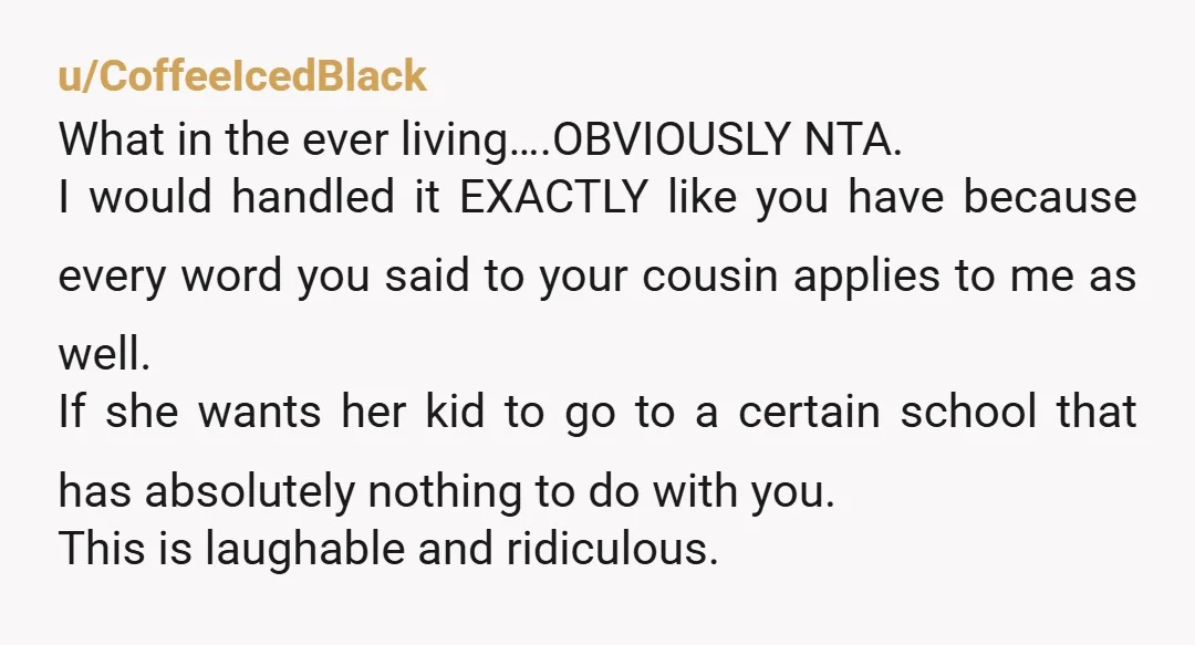 u/CoffeeIcedBlack What in the ever living….OBVIOUSLY NTA. I would handled it EXACTLY like you have because every word you said to your cousin applies to me as well. If she...