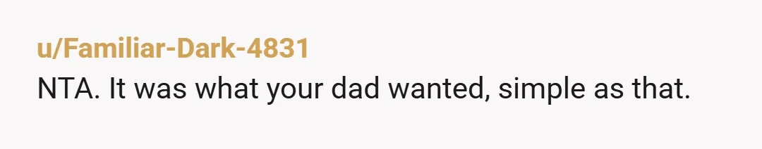 u/Serious-Wish4868 NTA .. respect ur dad's final wishes and anyone who has issue with it can hold their own ceremony or whatever they need to do get over this difficult...