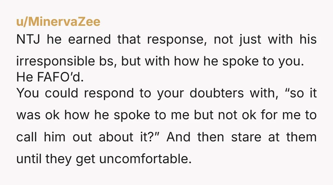 u/MinervaZee NTJ he earned that response, not just with his irresponsible bs, but with how he spoke to you. He FAFO’d. You could respond to your doubters with, “so it...