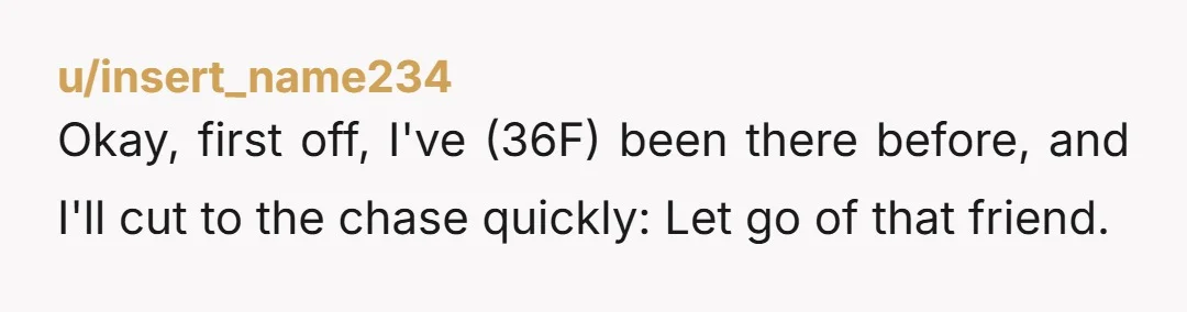 u/insert_name234 Okay, first off, I've (36F) been there before, and I'll cut to the chase quickly: Let go of that friend. No matter how much it hurts (friend breakups suck),...