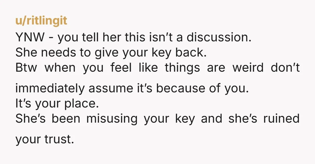 u/ritlingit YNW - you tell her this isn’t a discussion. She needs to give your key back. Btw when you feel like things are weird don’t immediately assume it’s because...