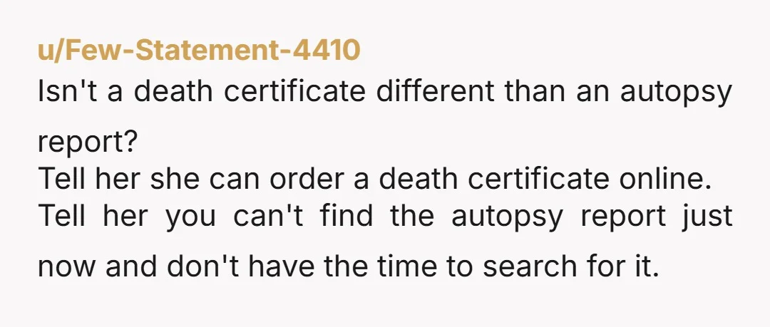 u/Few-Statement-4410 Isn't a death certificate different than an autopsy report? Tell her she can order a death certificate online. Tell her you can't find the autopsy report just now and...
