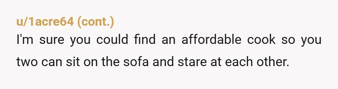 u/alloutofchewingum YTA. God you sound like a pretentious, entitled twat. "My frugal habits have entitled me to a bang maid for life! Get to the workhouse if you don't like...