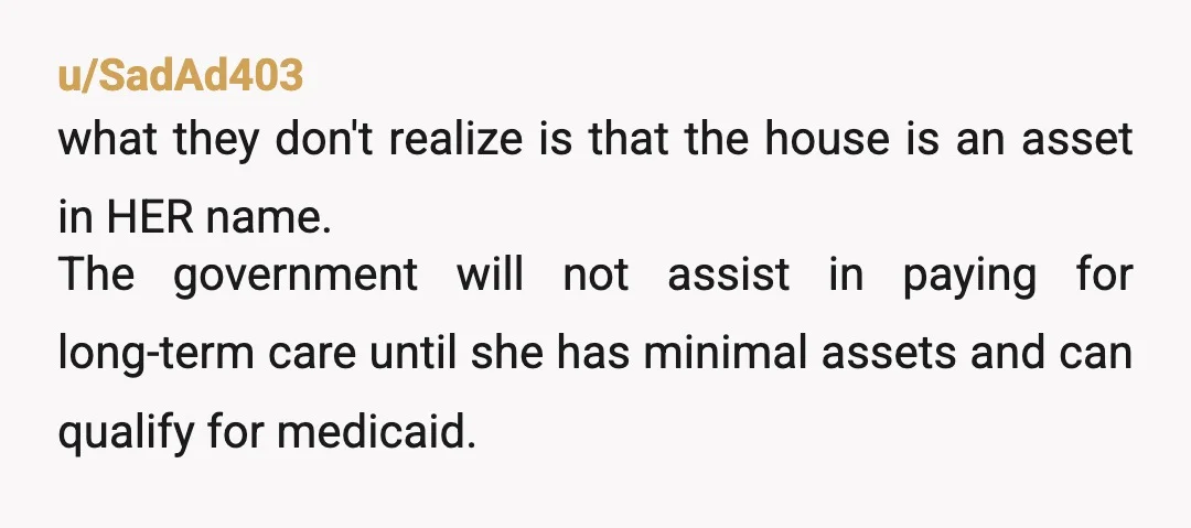 u/SadAd403 what they don't realize is that the house is an asset in HER name. The government will not assist in paying for long-term care until she has minimal assets...