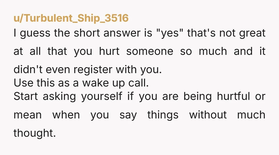 u/Turbulent_Ship_3516 I guess the short answer is "yes" that's not great at all that you hurt someone so much and it didn't even register with you. Use this as a...