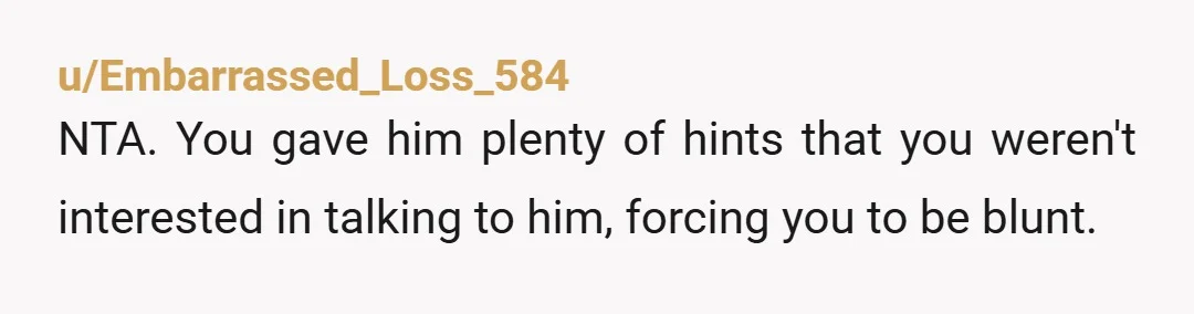 u/toosheeptheorist NTA- dude didn't take the hint the first time. And I'll bet that people who saw this did NOT think you were a giant AH. And when will people...