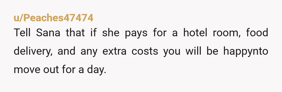 u/Peaches47474
Tell Sana that if she pays for a hotel room, food delivery, and any extra costs you will be happynto move out for a day.