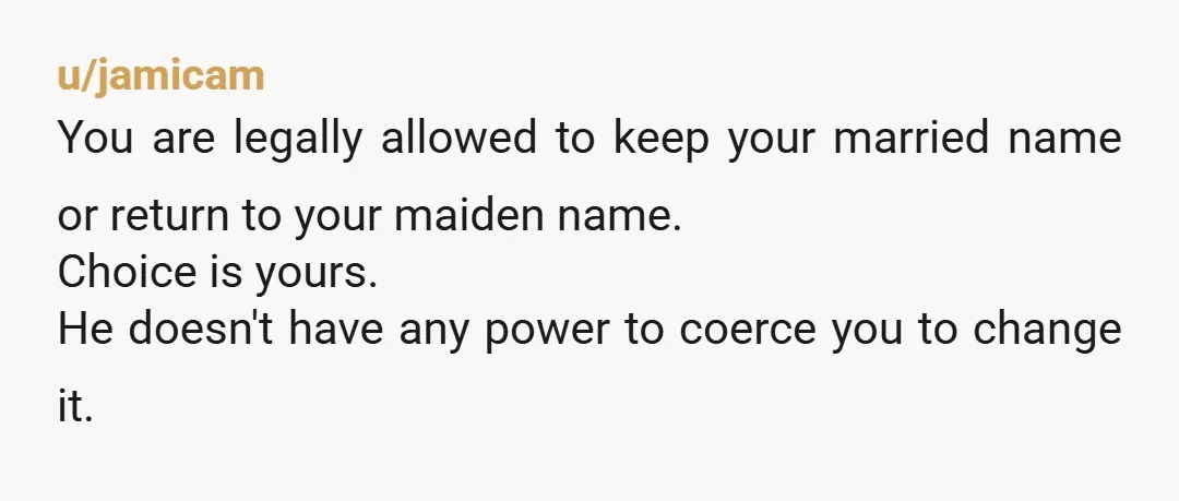 u/jamicam
You are legally allowed to keep your married name or return to your maiden name.
Choice is yours.
He doesn't have any power to coerce you to change it.