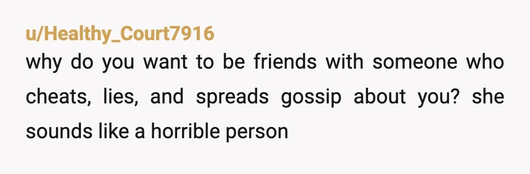 u/Healthy_Court7916
why do you want to be friends with someone who cheats, lies, and spreads gossip about you? she sounds like a horrible person