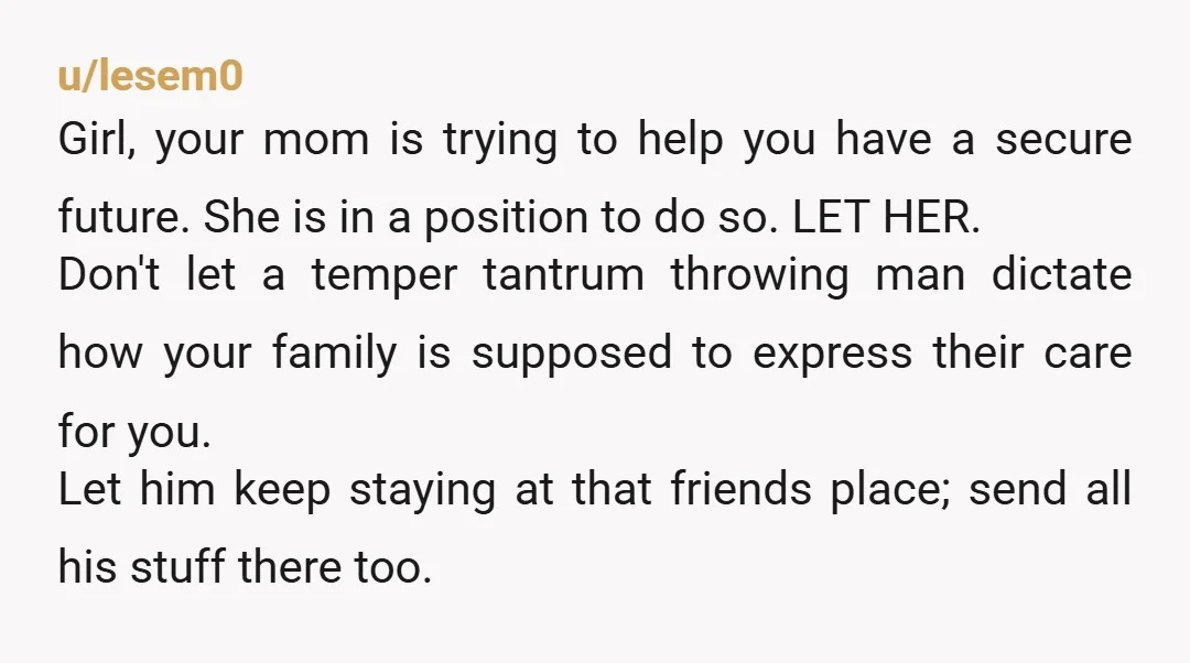 u/lesem0 Girl, your mom is trying to help you have a secure future. She is in a position to do so. LET HER. Don't let a temper tantrum throwing man...