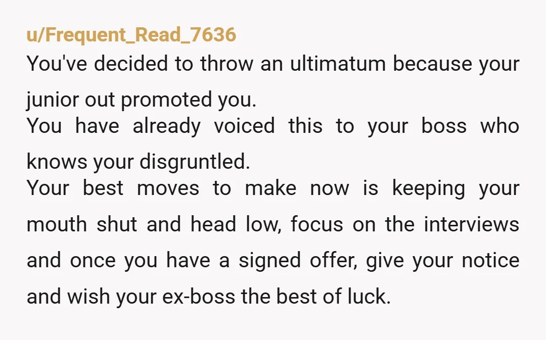 u/Frequent_Read_7636 You've decided to throw an ultimatum because your junior out promoted you. You have already voiced this to your boss who knows your disgruntled. Your best moves to make...