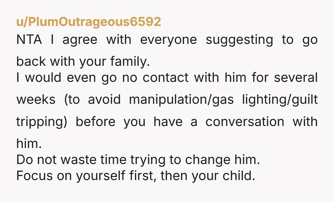 u/PlumOutrageous6592 NTA I agree with everyone suggesting to go back with your family. I would even go no contact with him for several weeks (to avoid manipulation/gas lighting/guilt tripping) before...