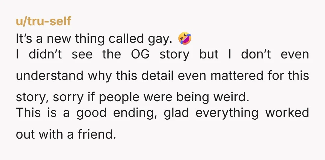 u/tru-self It’s a new thing called gay. 🤣 I didn’t see the OG story but I don’t even understand why this detail even mattered for this story, sorry if people...