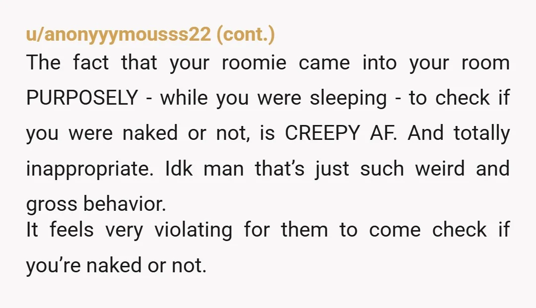 u/Kayteal93 This is not an unusual thing. You’re in your own bedroom which is your private space. Whats next? You have to wear a bathing suit while you shower because...