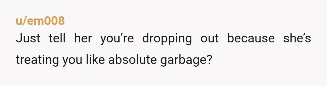 u/em008
Just tell her you’re dropping out because she’s treating you like absolute garbage?