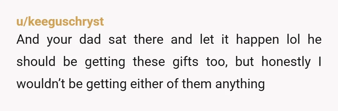u/keeguschryst
And your dad sat there and let it happen lol he should be getting these gifts too, but honestly I wouldn’t be getting either of them anything
