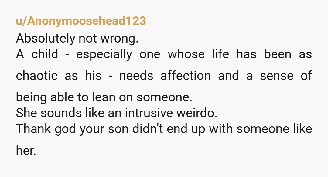 u/Anonymoosehead123 Absolutely not wrong. A child - especially one whose life has been as chaotic as his - needs affection and a sense of being able to lean on someone....