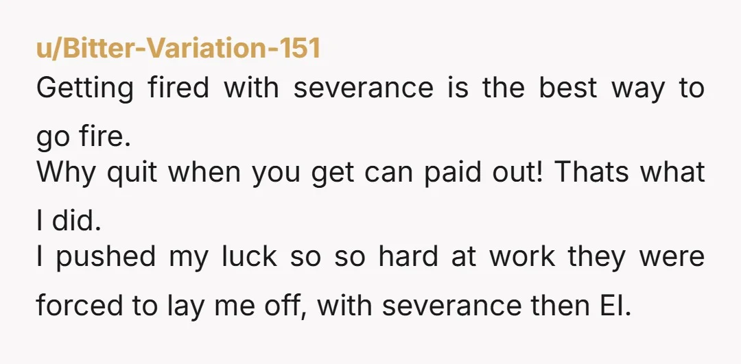 u/Bitter-Variation-151 Getting fired with severance is the best way to go fire. Why quit when you get can paid out! Thats what I did. I pushed my luck so so...