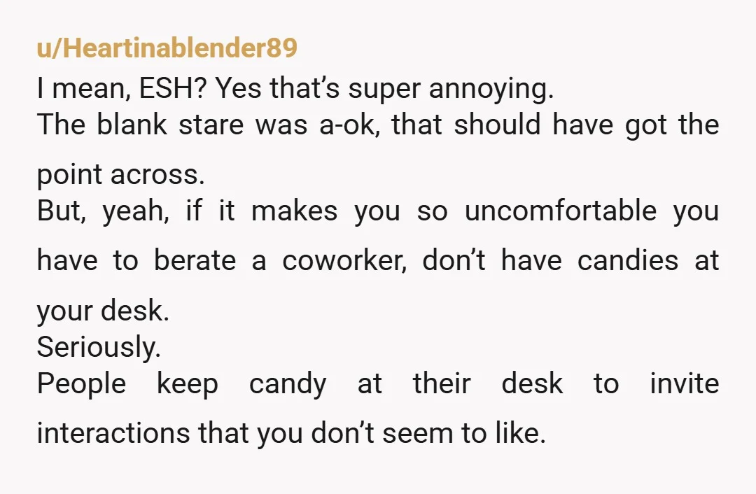 u/Heartinablender89 I mean, ESH? Yes that’s super annoying. The blank stare was a-ok, that should have got the point across. But, yeah, if it makes you so uncomfortable you have...