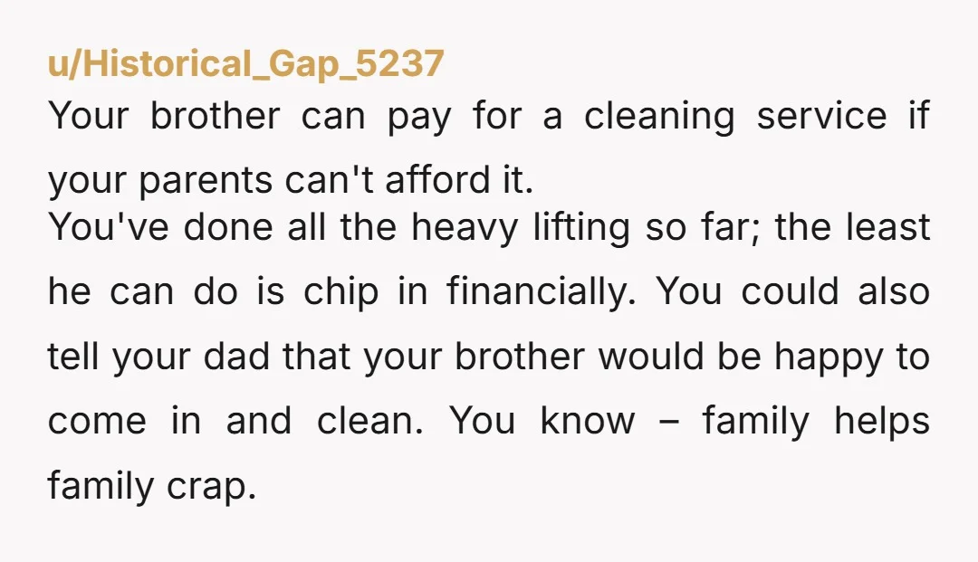 u/Historical_Gap_5237 Your brother can pay for a cleaning service if your parents can't afford it. You've done all the heavy lifting so far; the least he can do is chip...