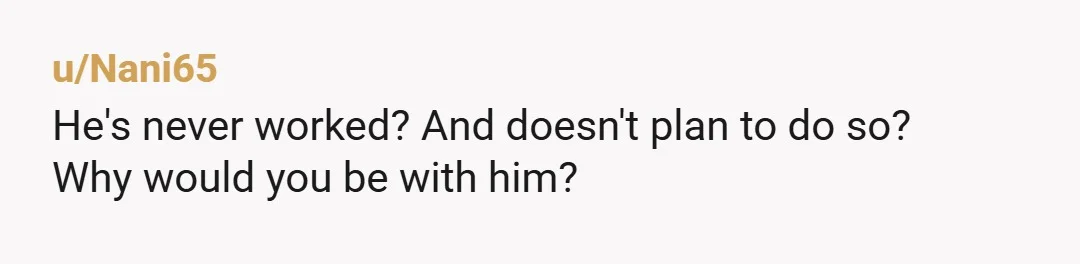 u/Nani65
He's never worked? And doesn't plan to do so?
Why would you be with him?