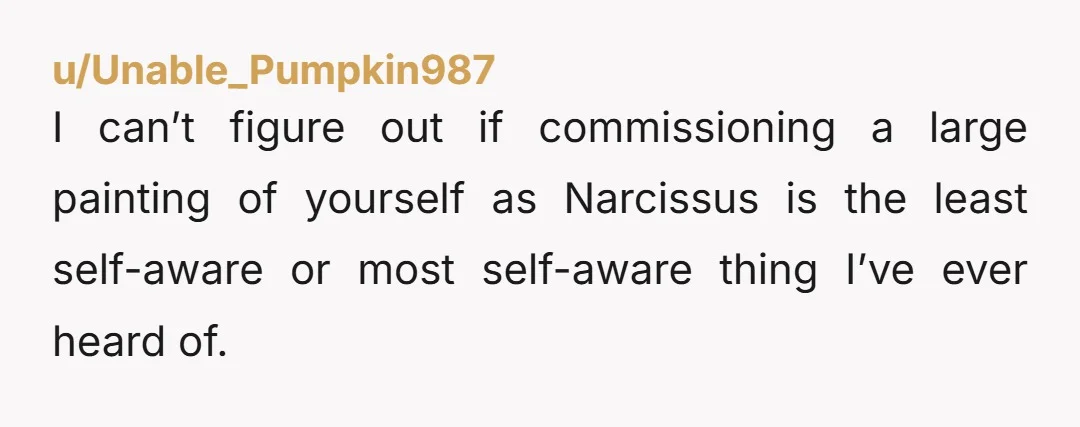 u/ApprehensiveLab2290 I do think it’s weird you commissioned a nude-ish painting of yourself looking at yourself and then hung it up on your living room so you can look at...
