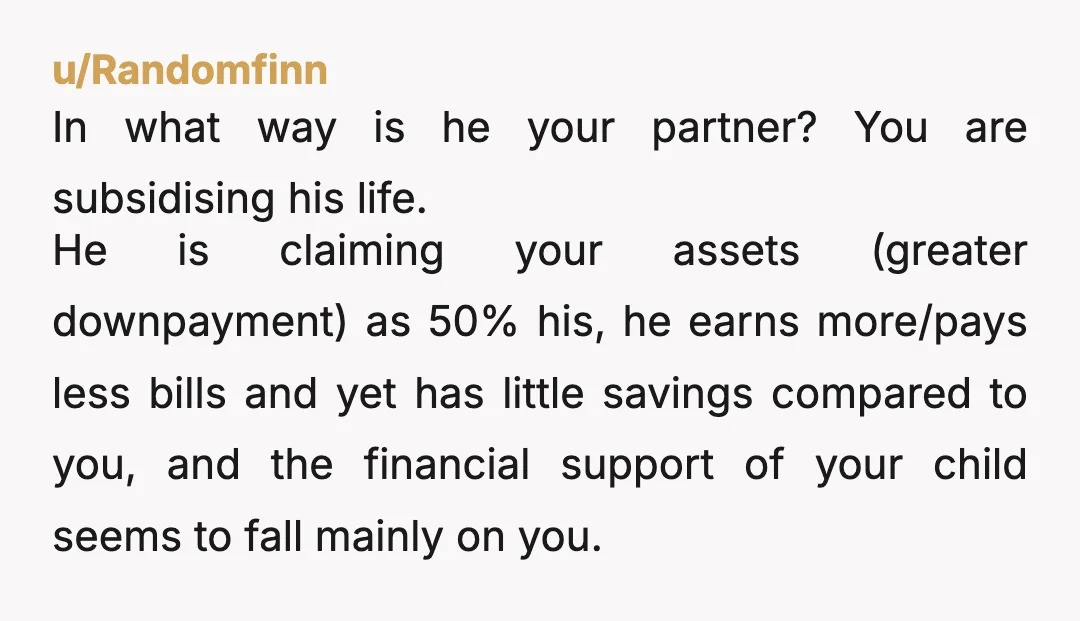 u/Corodix So say that you two split up, the house then has to be sold right away, possibly giving neither of you enough time to find something else, possibly with...