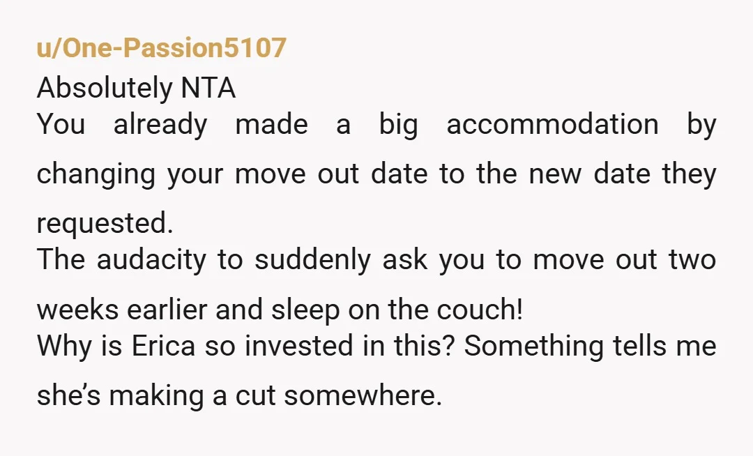 u/One-Passion5107 Absolutely NTA You already made a big accommodation by changing your move out date to the new date they requested. The audacity to suddenly ask you to move out...