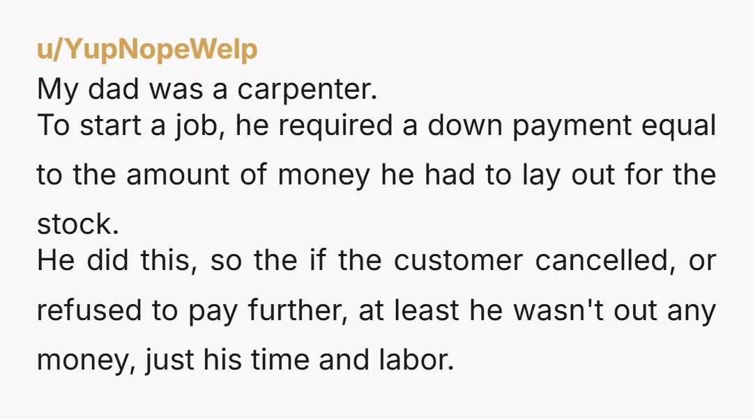 u/YupNopeWelp My dad was a carpenter. To start a job, he required a down payment equal to the amount of money he had to lay out for the stock. He...