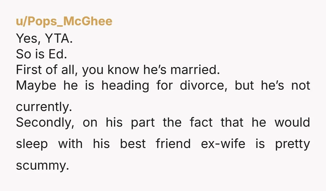 u/Pops_McGhee Yes, YTA. So is Ed. First of all, you know he’s married. Maybe he is heading for divorce, but he’s not currently. Secondly, on his part the fact that...