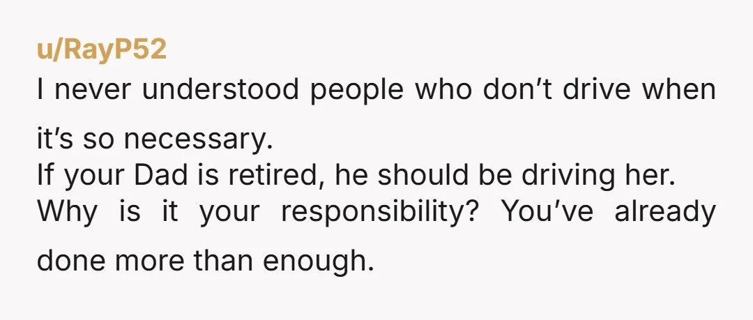 u/RayP52 I never understood people who don’t drive when it’s so necessary. If your Dad is retired, he should be driving her. Why is it your responsibility? You’ve already done...