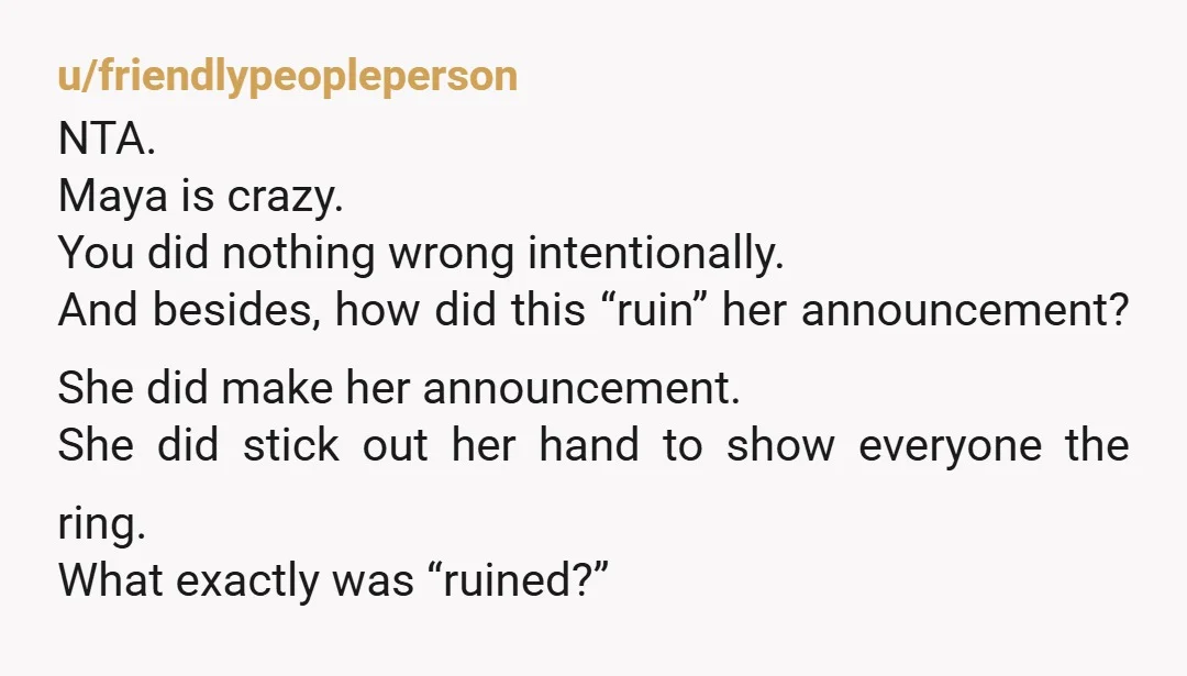 u/friendlypeopleperson NTA. Maya is crazy. You did nothing wrong intentionally. And besides, how did this “ruin” her announcement? She did make her announcement. She did stick out her hand to...
