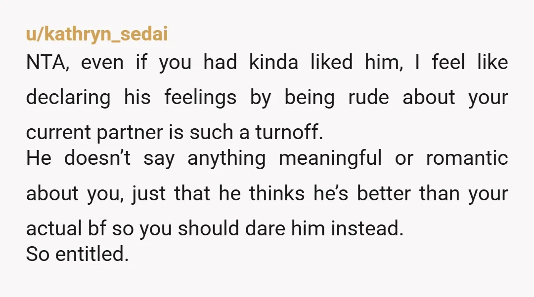 u/kathryn_sedai NTA, even if you had kinda liked him, I feel like declaring his feelings by being rude about your current partner is such a turnoff. He doesn’t say anything...