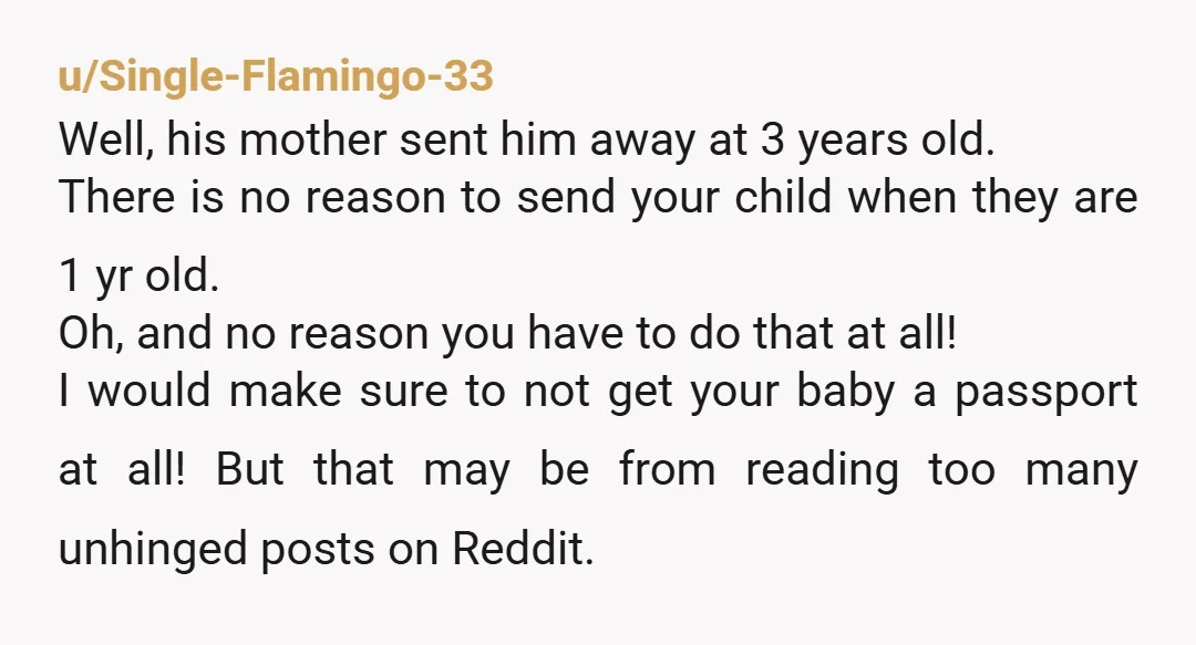 u/drop_bears_unite She sent her kid at 3yr old but you're supposed to send yours out at 1yr old? For 5weeks at a time? And who is supposed to be paying...