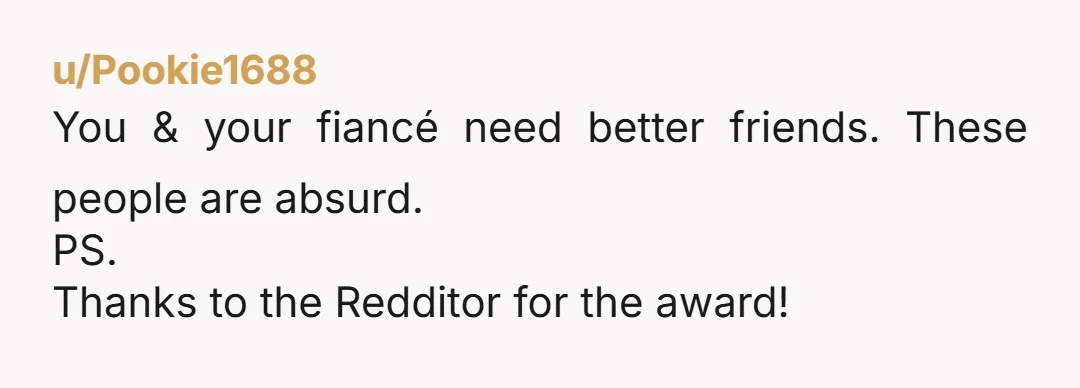 u/Pookie1688
You & your fiancé need better friends. These people are absurd.
PS.
Thanks to the Redditor for the award!