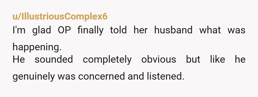 u/IllustriousComplex6
I'm glad OP finally told her husband what was happening.
He sounded completely obvious but like he genuinely was concerned and listened.