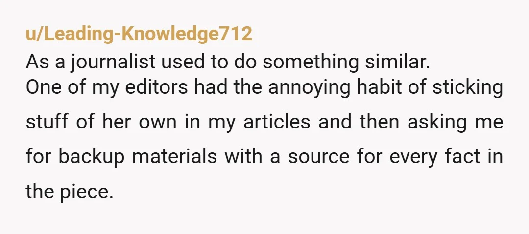 u/Leading-Knowledge712 As a journalist used to do something similar. One of my editors had the annoying habit of sticking stuff of her own in my articles and then asking me...