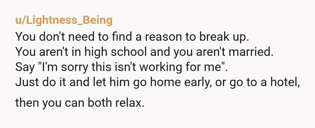 u/Lightness_Being You don't need to find a reason to break up. You aren't in high school and you aren't married. Say "I'm sorry this isn't working for me". Just do...