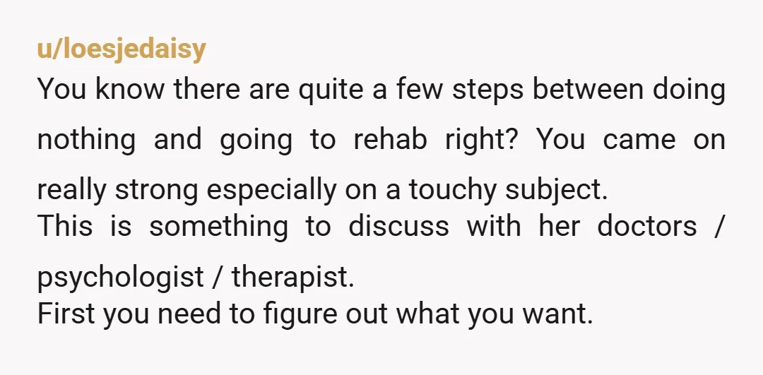 u/loesjedaisy You know there are quite a few steps between doing nothing and going to rehab right? You came on really strong especially on a touchy subject. This is something...