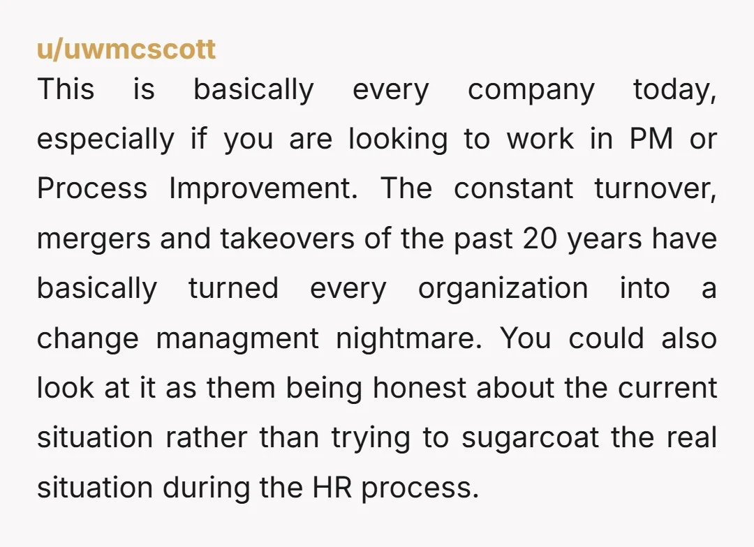 u/uwmcscott This is basically every company today, especially if you are looking to work in PM or Process Improvement. The constant turnover, mergers and takeovers of the past 20 years...