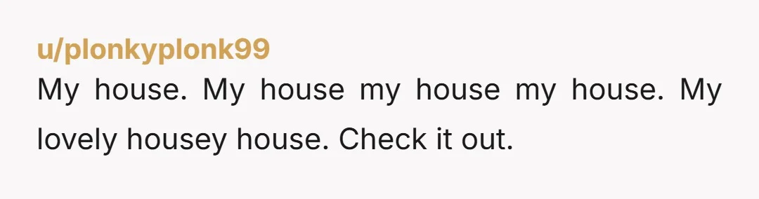 u/Standard-Park
Chat GPT: Write me a reddit story for Am I The AH but make sure you use the word HOUSE as many times as possible.
Chat: Bet