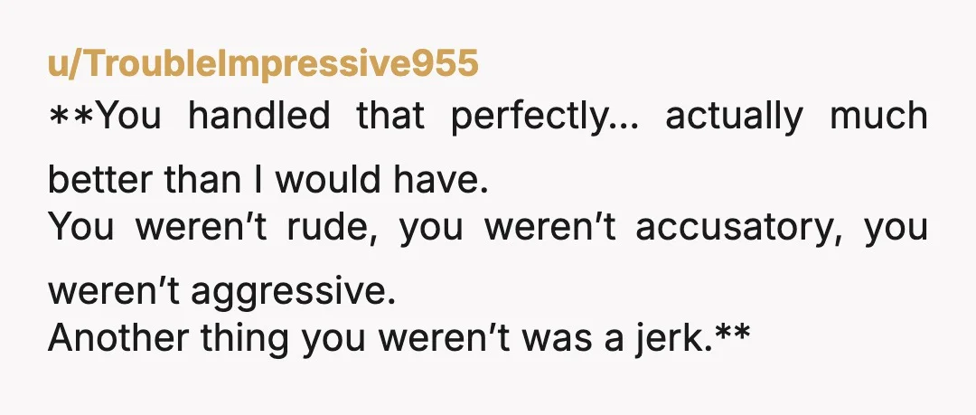 u/TroubleImpressive955
**You handled that perfectly… actually much better than I would have.
You weren’t rude, you weren’t accusatory, you weren’t aggressive.
Another thing you weren’t was a jerk.**