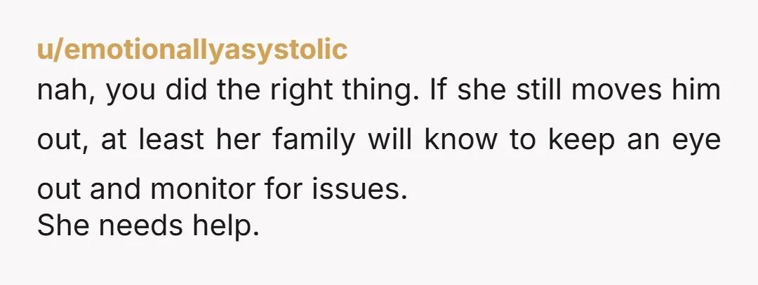 u/shyfidelity I might say you overstepped but what's done is done. If you're at the point where you're not trusting your friend to make safe decisions about her family, your...