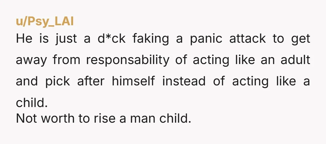 u/pigadaki
'Panic attacks' my arse. He is manipulating you into picking up after him, like a petulant child.