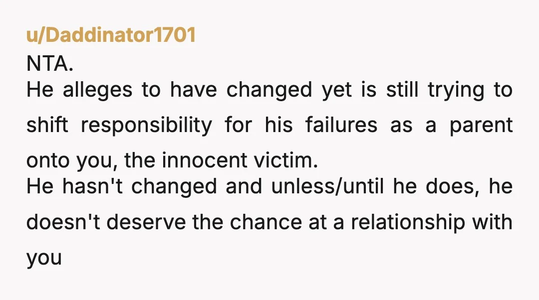 u/Daddinator1701 NTA. He alleges to have changed yet is still trying to shift responsibility for his failures as a parent onto you, the innocent victim. He hasn't changed and unless/until...